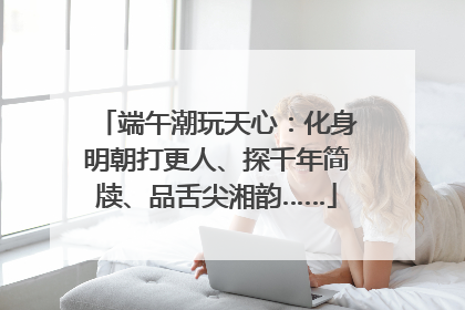 端午潮玩天心：化身明朝打更人、探千年简牍、品舌尖湘韵……